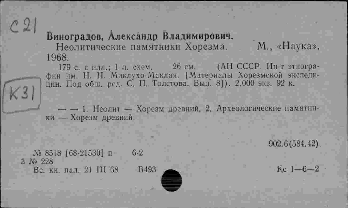 ﻿С2І
Виноградов, Александр Владимирович.
Неолитические памятники Хорезма. М., «Наука», 1968.
179 с. с илл.; 1 л. схем. 26 см. (АН СССР. Ин-т этнографии им. H. Н. Миклухо-Маклая. [Материалы Хорезмской экспедиции. Под общ. ред. С. П. Толстова. Вып. 8]). 2.000 экз. 92 к.
—• —• 1. Неолит — Хорезм древний. 2. Археологические памятники — Хорезм древний.
№ 8518 [68-21530] п
3 № 228
6-2
Вс. кн. пал. 21 III 68
В493
902.6(584.42)
Кс 1—6—2